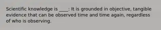 Scientific knowledge is ____: It is grounded in objective, tangible evidence that can be observed time and time again, regardless of who is observing.