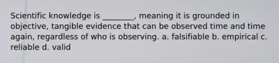 Scientific knowledge is ________, meaning it is grounded in objective, tangible evidence that can be observed time and time again, regardless of who is observing. a. falsifiable b. empirical c. reliable d. valid