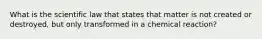 What is the scientific law that states that matter is not created or destroyed, but only transformed in a chemical reaction?