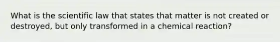 What is the scientific law that states that matter is not created or destroyed, but only transformed in a chemical reaction?