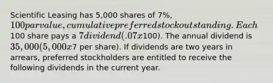 Scientific Leasing has 5,000 shares of 7%, 100 par value, cumulative preferred stock outstanding. Each100 share pays a 7 dividend (.07 x100). The annual dividend is 35,000 (5,000 x7 per share). If dividends are two years in arrears, preferred stockholders are entitled to receive the following dividends in the current year.