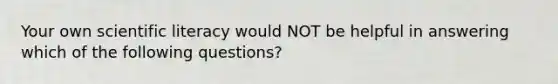 Your own scientific literacy would NOT be helpful in answering which of the following questions?