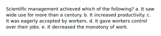 Scientific management achieved which of the following? a. It saw wide use for more than a century. b. It increased productivity. c. It was eagerly accepted by workers. d. It gave workers control over their jobs. e. It decreased the monotony of work.