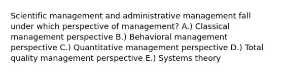 Scientific management and administrative management fall under which perspective of management? A.) Classical management perspective B.) Behavioral management perspective C.) Quantitative management perspective D.) Total quality management perspective E.) Systems theory