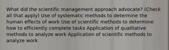 What did the scientific management approach advocate? (Check all that apply) Use of systematic methods to determine the human effects of work Use of scientific methods to determine how to efficiently complete tasks Application of qualitative methods to analyze work Application of scientific methods to analyze work