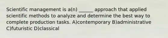 Scientific management is a(n) ______ approach that applied scientific methods to analyze and determine the best way to complete production tasks. A)contemporary B)administrative C)futuristic D)classical