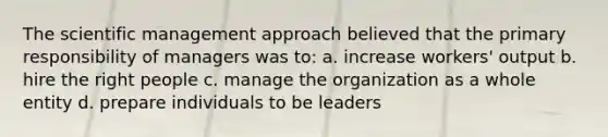 The scientific management approach believed that the primary responsibility of managers was to: a. increase workers' output b. hire the right people c. manage the organization as a whole entity d. prepare individuals to be leaders