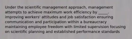 Under the scientific management approach, management attempts to achieve maximum work efficiency by _____. improving workers' attitudes and job satisfaction ensuring communication and participation within a bureaucracy maintaining employee freedom with limited supervision focusing on scientific planning and established performance standards