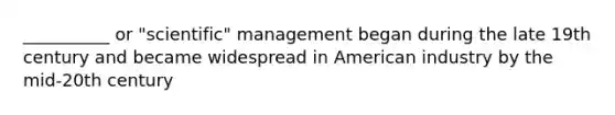 __________ or "scientific" management began during the late 19th century and became widespread in American industry by the mid-20th century