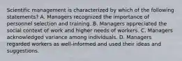 Scientific management is characterized by which of the following statements? A. Managers recognized the importance of personnel selection and training. B. Managers appreciated the social context of work and higher needs of workers. C. Managers acknowledged variance among individuals. D. Managers regarded workers as well-informed and used their ideas and suggestions.