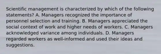 Scientific management is characterized by which of the following statements? A. Managers recognized the importance of personnel selection and training. B. Managers appreciated the social context of work and higher needs of workers. C. Managers acknowledged variance among individuals. D. Managers regarded workers as well-informed and used their ideas and suggestions.