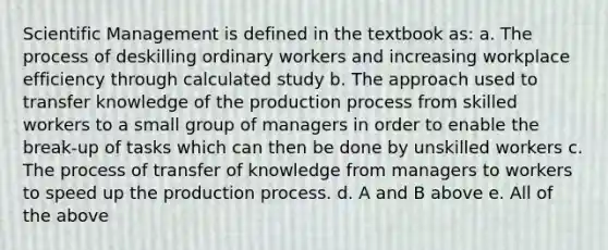 Scientific Management is defined in the textbook as: a. The process of deskilling ordinary workers and increasing workplace efficiency through calculated study b. The approach used to transfer knowledge of the production process from skilled workers to a small group of managers in order to enable the break-up of tasks which can then be done by unskilled workers c. The process of transfer of knowledge from managers to workers to speed up the production process. d. A and B above e. All of the above