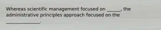 Whereas scientific management focused on ______, the administrative principles approach focused on the _______________.