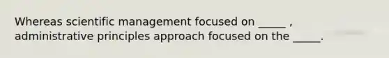 Whereas scientific management focused on _____ , administrative principles approach focused on the _____.