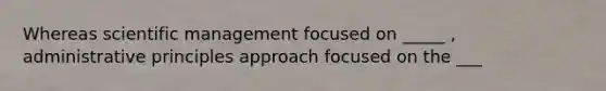 Whereas scientific management focused on _____ , administrative principles approach focused on the ___