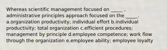 Whereas scientific management focused on _____ , administrative principles approach focused on the _____. a.organization productivity; individual effort b.individual productivity; total organization c.efficient procedures; management by principle d.employee competence; work flow through the organization e.employee ability; employee loyalty