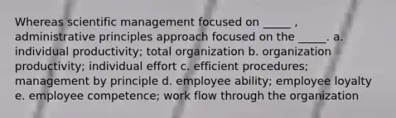 Whereas scientific management focused on _____ , administrative principles approach focused on the _____. a. individual productivity; total organization b. organization productivity; individual effort c. efficient procedures; management by principle d. employee ability; employee loyalty e. employee competence; work flow through the organization