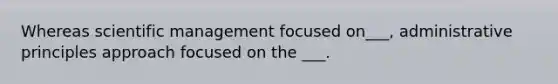 Whereas scientific management focused on___, administrative principles approach focused on the ___.