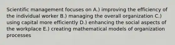 Scientific management focuses on A.) improving the efficiency of the individual worker B.) managing the overall organization C.) using capital more efficiently D.) enhancing the social aspects of the workplace E.) creating mathematical models of organization processes