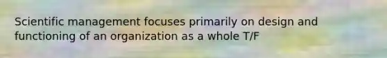 Scientific management focuses primarily on design and functioning of an organization as a whole T/F