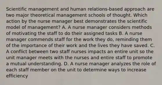 Scientific management and human relations-based approach are two major theoretical management schools of thought. Which action by the nurse manager best demonstrates the scientific model of management? A. A nurse manager considers methods of motivating the staff to do their assigned tasks B. A nurse manager commends staff for the work they do, reminding them of the importance of their work and the lives they have saved. C. A conflict between two staff nurses impacts an entire unit so the unit manager meets with the nurses and entire staff to promote a mutual understanding. D. A nurse manager analyzes the role of each staff member on the unit to determine ways to increase efficiency