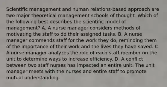 Scientific management and human relations-based approach are two major theoretical management schools of thought. Which of the following best describes the scientific model of management? A. A nurse manager considers methods of motivating the staff to do their assigned tasks. B. A nurse manager commends staff for the work they do, reminding them of the importance of their work and the lives they have saved. C. A nurse manager analyzes the role of each staff member on the unit to determine ways to increase efficiency. D. A conflict between two staff nurses has impacted an entire unit. The unit manager meets with the nurses and entire staff to promote mutual understanding.