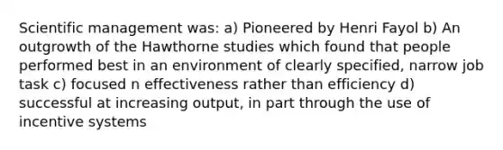 Scientific management was: a) Pioneered by Henri Fayol b) An outgrowth of the Hawthorne studies which found that people performed best in an environment of clearly specified, narrow job task c) focused n effectiveness rather than efficiency d) successful at increasing output, in part through the use of incentive systems