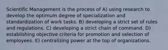 Scientific Management is the process of A) using research to develop the optimum degree of specialization and standardization of work tasks. B) developing a strict set of rules and regulations. C) developing a strict chain of command. D) establishing objective criteria for promotion and selection of employees. E) centralizing power at the top of organizations.