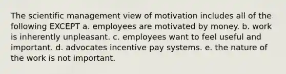 The scientific management view of motivation includes all of the following EXCEPT a. employees are motivated by money. b. work is inherently unpleasant. c. employees want to feel useful and important. d. advocates incentive pay systems. e. the nature of the work is not important.