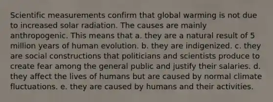 Scientific measurements confirm that global warming is not due to increased solar radiation. The causes are mainly anthropogenic. This means that a. they are a natural result of 5 million years of human evolution. b. they are indigenized. c. they are social constructions that politicians and scientists produce to create fear among the general public and justify their salaries. d. they affect the lives of humans but are caused by normal climate fluctuations. e. they are caused by humans and their activities.