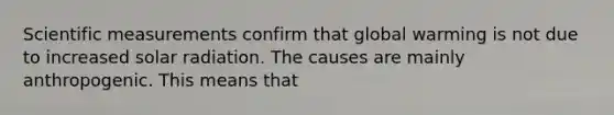 Scientific measurements confirm that global warming is not due to increased solar radiation. The causes are mainly anthropogenic. This means that