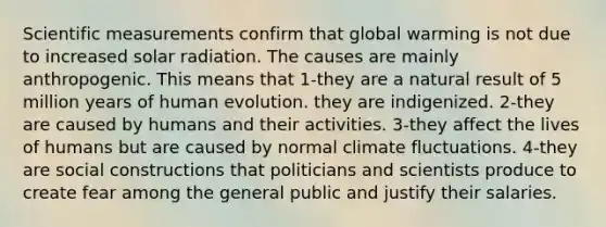 Scientific measurements confirm that global warming is not due to increased solar radiation. The causes are mainly anthropogenic. This means that 1-they are a natural result of 5 million years of human evolution. they are indigenized. 2-they are caused by humans and their activities. 3-they affect the lives of humans but are caused by normal climate fluctuations. 4-they are social constructions that politicians and scientists produce to create fear among the general public and justify their salaries.