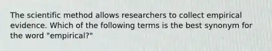 The scientific method allows researchers to collect empirical evidence. Which of the following terms is the best synonym for the word "empirical?"