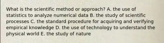 What is <a href='https://www.questionai.com/knowledge/koXrTCHtT5-the-scientific-method' class='anchor-knowledge'>the scientific method</a> or approach? A. the use of statistics to analyze numerical data B. the study of scientific processes C. the standard procedure for acquiring and verifying empirical knowledge D. the use of technology to understand the physical world E. the study of nature