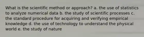 What is the scientific method or approach? a. the use of statistics to analyze numerical data b. the study of scientific processes c. the standard procedure for acquiring and verifying empirical knowledge d. the use of technology to understand the physical world e. the study of nature