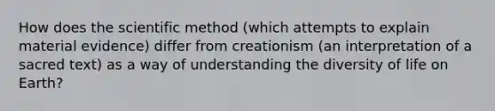 How does <a href='https://www.questionai.com/knowledge/koXrTCHtT5-the-scientific-method' class='anchor-knowledge'>the scientific method</a> (which attempts to explain material evidence) differ from creationism (an interpretation of a sacred text) as a way of understanding the diversity of life on Earth?