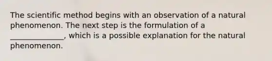 The scientific method begins with an observation of a natural phenomenon. The next step is the formulation of a ______________, which is a possible explanation for the natural phenomenon.