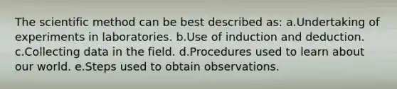 The scientific method can be best described as: a.Undertaking of experiments in laboratories. b.Use of induction and deduction. c.Collecting data in the field. d.Procedures used to learn about our world. e.Steps used to obtain observations.