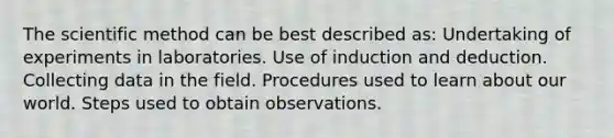 The scientific method can be best described as: Undertaking of experiments in laboratories. Use of induction and deduction. Collecting data in the field. Procedures used to learn about our world. Steps used to obtain observations.