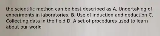 the scientific method can be best described as A. Undertaking of experiments in laboratories. B. Use of induction and deduction C. Collecting data in the field D. A set of procedures used to learn about our world