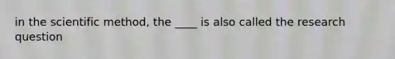 in the scientific method, the ____ is also called the research question