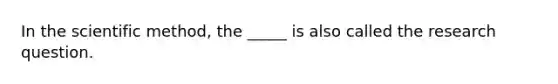 In the scientific method, the _____ is also called the research question.