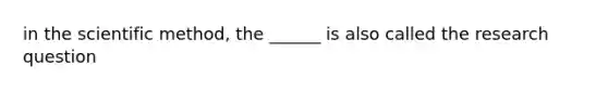 in the scientific method, the ______ is also called the research question