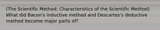 (The Scientific Method: Characteristics of the Scientific Method) What did Bacon's inductive method and Descartes's deductive method become major parts of?