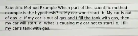 Scientific Method Example Which part of this scientific method example is the hypothesis? a. My car won't start. b. My car is out of gas. c. If my car is out of gas and I fill the tank with gas, then my car will start. d. What is causing my car not to start? e. I fill my car's tank with gas.