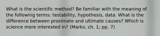 What is the scientific method? Be familiar with the meaning of the following terms: testability, hypothesis, data. What is the difference between proximate and ultimate causes? Which is science more interested in? (Marks, ch. 1; pp. 7)