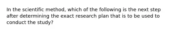 In <a href='https://www.questionai.com/knowledge/koXrTCHtT5-the-scientific-method' class='anchor-knowledge'>the scientific method</a>, which of the following is the next step after determining the exact research plan that is to be used to conduct the study?