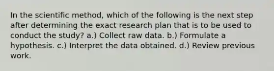 In the scientific method, which of the following is the next step after determining the exact research plan that is to be used to conduct the study? a.) Collect raw data. b.) Formulate a hypothesis. c.) Interpret the data obtained. d.) Review previous work.