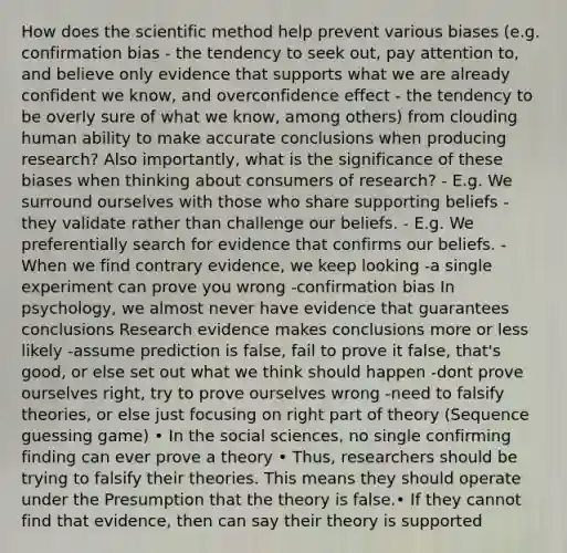 How does the scientific method help prevent various biases (e.g. confirmation bias - the tendency to seek out, pay attention to, and believe only evidence that supports what we are already confident we know, and overconfidence effect - the tendency to be overly sure of what we know, among others) from clouding human ability to make accurate conclusions when producing research? Also importantly, what is the significance of these biases when thinking about consumers of research? - E.g. We surround ourselves with those who share supporting beliefs - they validate rather than challenge our beliefs. - E.g. We preferentially search for evidence that confirms our beliefs. - When we find contrary evidence, we keep looking -a single experiment can prove you wrong -confirmation bias In psychology, we almost never have evidence that guarantees conclusions Research evidence makes conclusions more or less likely -assume prediction is false, fail to prove it false, that's good, or else set out what we think should happen -dont prove ourselves right, try to prove ourselves wrong -need to falsify theories, or else just focusing on right part of theory (Sequence guessing game) • In the social sciences, no single confirming finding can ever prove a theory • Thus, researchers should be trying to falsify their theories. This means they should operate under the Presumption that the theory is false.• If they cannot find that evidence, then can say their theory is supported