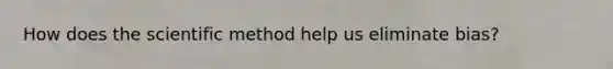 How does the scientific method help us eliminate bias?